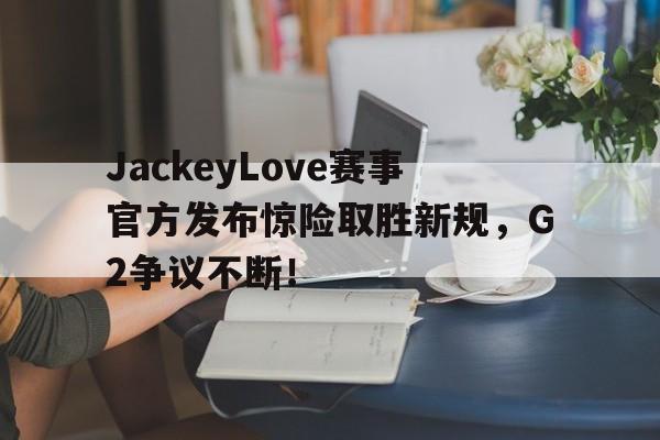 KAIYUN-JackeyLove赛事官方发布惊险取胜新规，G2争议不断！的简单介绍